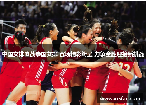 中国女排鏖战泰国女排 赛场精彩纷呈 力争全胜迎接新挑战