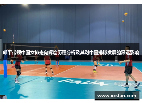 郎平带领中国女排走向辉煌历程分析及其对中国排球发展的深远影响